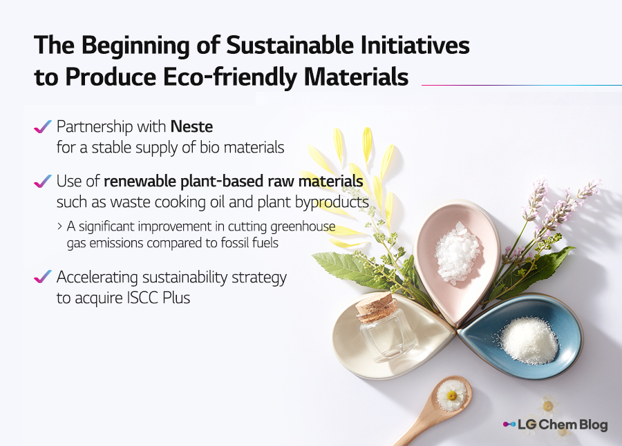 The beginning of sustainable initiatives to produce eco-friendly materials ✔️ Partnership with Neste for a stable supply of bio materials ✔️ Use of renewable plant-based raw materials such as waste cooking oil and plant byproducts > A significant improvement in cutting greenhouse gas emissions compared to fossil fuels ✔️ Accelerating sustainability strategy to acquire ISCC Plus