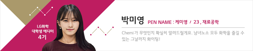 LG화학 대학생 에디터 4기 박미영 PEN NAME : 케미영 / 23, 재료공학 - Chemi가 무엇인지 확실히 알려드릴게요. 남녀노소 모두 화학을 즐길 수 있는 그날까지 화이팅!