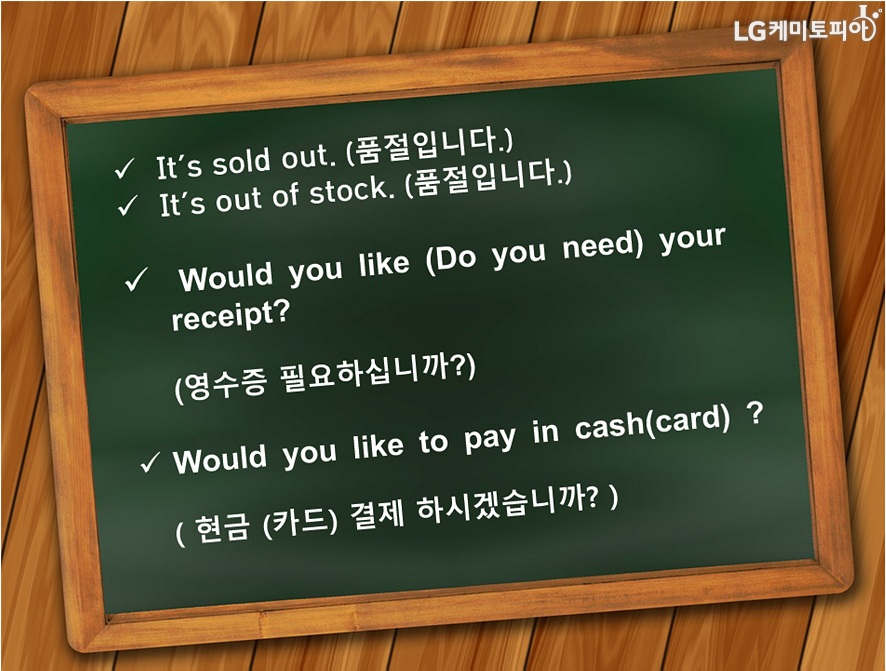 It'sold out.(품절입니다.) It's out of stock.(품절입니다.) Would you like (Do you need) your receipt? (영수증 필요하십니까?) Would you like to pay in cash(card)?(현금/카드결제 하시겠습니까?)
