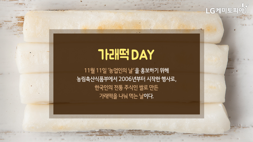 가래떡DAY 11월 11일 ‘농업인의 날’을 홍보하기 위해 농림축산식품부에서 2006년부터 시작한 행사로, 한국인의 전통 주식인 쌀로 만든 가래떡을 나눠 먹는 날이다.