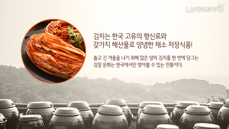 김치는 한국 고유의 향신료와 갖가지 해산물로 양념한 채소 저장식품! 춥고 긴 겨울을 나기 위해 많은 양의 김치를 한 번에 담그는 김장 문화는 한국에서만 찾아볼 수 있는 전통이다.